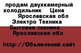 продам двухкамерный холодильник  › Цена ­ 6 000 - Ярославская обл. Электро-Техника » Бытовая техника   . Ярославская обл.